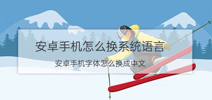 安卓手机怎么换系统语言 安卓手机字体怎么换成中文？